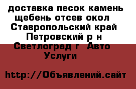 доставка песок камень щебень отсев окол - Ставропольский край, Петровский р-н, Светлоград г. Авто » Услуги   